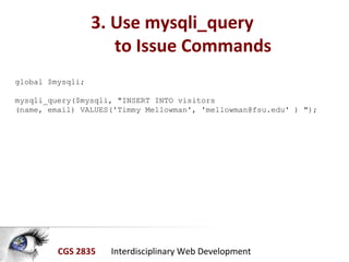 CGS 2835 Interdisciplinary Web Development
3. Use mysqli_query
to Issue Commands
global $mysqli;
mysqli_query($mysqli, "INSERT INTO visitors
(name, email) VALUES('Timmy Mellowman', 'mellowman@fsu.edu' ) ");
 