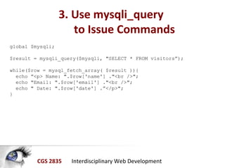 CGS 2835 Interdisciplinary Web Development
3. Use mysqli_query
to Issue Commands
global $mysqli;
$result = mysqli_query($mysqli, "SELECT * FROM visitors”);
while($row = mysql_fetch_array( $result )){
echo ”<p> Name: ".$row['name'] ."<br />";
echo "Email: ".$row['email'] ."<br />";
echo " Date: ".$row['date'] .”</p>";
}
 