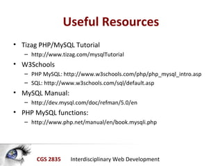CGS 2835 Interdisciplinary Web Development
Useful Resources
• Tizag PHP/MySQL Tutorial
– http://www.tizag.com/mysqlTutorial
• W3Schools
– PHP MySQL: http://www.w3schools.com/php/php_mysql_intro.asp
– SQL: http://www.w3schools.com/sql/default.asp
• MySQL Manual:
– http://dev.mysql.com/doc/refman/5.0/en
• PHP MySQL functions:
– http://www.php.net/manual/en/book.mysqli.php
 