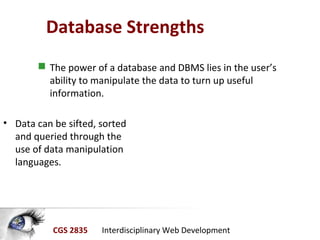 CGS 2835 Interdisciplinary Web Development
Database Strengths
• Data can be sifted, sorted
and queried through the
use of data manipulation
languages.
 The power of a database and DBMS lies in the user’s
ability to manipulate the data to turn up useful
information.
 
