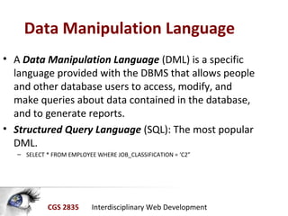 CGS 2835 Interdisciplinary Web Development
Data Manipulation Language
• A Data Manipulation Language (DML) is a specific
language provided with the DBMS that allows people
and other database users to access, modify, and
make queries about data contained in the database,
and to generate reports.
• Structured Query Language (SQL): The most popular
DML.
– SELECT * FROM EMPLOYEE WHERE JOB_CLASSIFICATION = ‘C2”
 