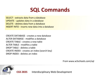 CGS 2835 Interdisciplinary Web Development
SQL Commands
SELECT - extracts data from a database
UPDATE - updates data in a database
DELETE - deletes data from a database
INSERT INTO - inserts new data into a database
CREATE DATABASE - creates a new database
ALTER DATABASE - modifies a database
CREATE TABLE - creates a new table
ALTER TABLE - modifies a table
DROP TABLE - deletes a table
CREATE INDEX - creates an index (search key)
DROP INDEX - deletes an index
From www.w3schools.com/sql
 