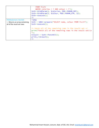 Mohammad Imam Hossain, Lecturer, dept. of CSE, UIU. Email: imambuet11@gmail.com
FROM fruit
WHERE calories < ? AND colour = ?');
$sth->bindParam(1, $calories, PDO::PARAM_INT);
$sth->bindParam(2, $colour, PDO::PARAM_STR, 12);
$sth->execute();
?>
PDOStatement::fetchAll
— Returns an array containing
all of the result set rows
<?php
$sth = $dbh->prepare("SELECT name, colour FROM fruit");
$sth->execute();
/* Fetch all of the remaining rows in the result set */
print("Fetch all of the remaining rows in the result set:n
");
$result = $sth->fetchAll();
print_r($result);
?>
 