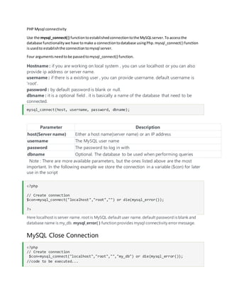 PHP Mysql connectivity
Use the mysql_connect( ) functiontoestablishedconnectiontothe MySQLserver.To accessthe
database functionalitywe have tomake a connectiontodatabase usingPhp.mysql_connect() function
isusedto establishthe connectiontomysql server.
Four argumentsneedtobe passedtomysql_connect() function.
Hostname : if you are working on local system , you can use localhost or you can also
provide ip address or server name.
username : if there is a existing user , you can provide username. default username is
'root'.
password : by default password is blank or null.
dbname : it is a optional field . it is basically a name of the database that need to be
connected.
mysql_connect(host, username, password, dbname);
Parameter Description
host(Server name) Either a host name(server name) or an IP address
username The MySQL user name
password The password to log in with
dbname Optional. The database to be used when performing queries
Note : There are more available parameters, but the ones listed above are the most
important. In the following example we store the connection in a variable ($con) for later
use in the script
<?php
// Create connection
$con=mysql_connect("localhost","root","") or die(mysql_error());
?>
Here localhost is server name. root is MySQL default user name. default password is blank and
database name is my_db. mysql_error( ) function provides mysql connectivity error message.
MySQL Close Connection
<?php
// Create connection
$con=mysql_connect("localhost","root","","my_db") or die(mysql_error());
//code to be executed...
 