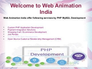 Welcome to Web Animation
India
Web Animation India offer following services by PHP MySQL Development

Custom PHP Application Development

Payment Integration Solutions

Shopping Cart / Ecommerce Development

Job Portals

Custom PHP Web Development

Open Source Customer Relationship Management (CRM)
 
