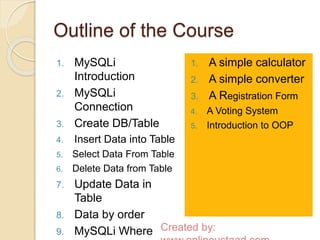 Outline of the Course 
1. MySQLi 
Introduction 
2. MySQLi 
Connection 
3. Create DB/Table 
4. Insert Data into Table 
5. Select Data From Table 
6. Delete Data from Table 
7. Update Data in 
Table 
8. Data by order 
9. MySQLi Where 
1. A simple calculator 
2. A simple converter 
3. A Registration Form 
4. A Voting System 
5. Introduction to OOP 
Created by: 
www.onlineustaad.com 
