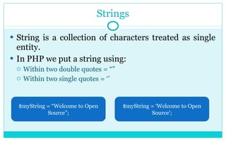 Strings String is a collection of characters treated as single entity. In PHP we put a string using: Within two double quotes = “” Within two single quotes = ‘’ $myString = “Welcome to Open Source”; $myString = ‘Welcome to Open Source’; 