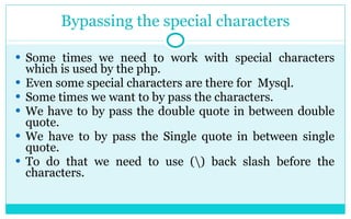 Bypassing the special characters Some times we need to work with special characters which is used by the php. Even some special characters are there for  Mysql. Some times we want to by pass the characters. We have to by pass the double quote in between double quote. We have to by pass the Single quote in between single quote. To do that we need to use (\) back slash before the characters. 