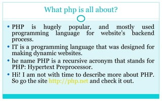 What php is all about? PHP is hugely popular, and mostly used programming language for website’s backend process.  IT is a programming language that was designed for making dynamic websites. he name PHP is a recursive acronym that stands for PHP: Hypertext Preprocessor.  Hi! I am not with time to describe more about PHP. So go the site  http://php.net  and check it out. 