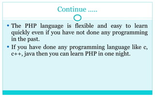 Continue ….. The PHP language is flexible and easy to learn quickly even if you have not done any programming in the past. If you have done any programming language like c, c++, java then you can learn PHP in one night. 