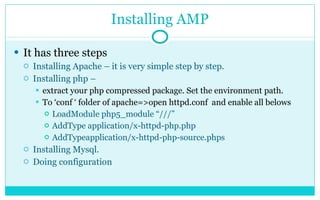 Installing AMP It has three steps Installing Apache – it is very simple step by step. Installing php –  extract your php compressed package. Set the environment path. To ‘conf ‘ folder of apache=>open httpd.conf  and enable all belows LoadModule php5_module “///” AddType application/x-httpd-php.php AddTypeapplication/x-httpd-php-source.phps Installing Mysql. Doing configuration 