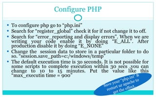 Configure PHP To configure php go to “php.ini” Search for “register_global” check it for if not change it to off. Search for “error_reporting and display errors”. When we are writing your code enable it by doing “E_ALL”. After production disable it by doing “E_NONE” Change the  session data to store in a particular folder to do so. “session.save_path=c:/windows/temp” The default execution time is 3o seconds. It is not possible for some scripts to complete execution within 30 secs .you can change to 10 to 15 minutes. Put the value like this “max_executin time = 900” Save your “php.ini” & restart ur apache to get the effect. 
