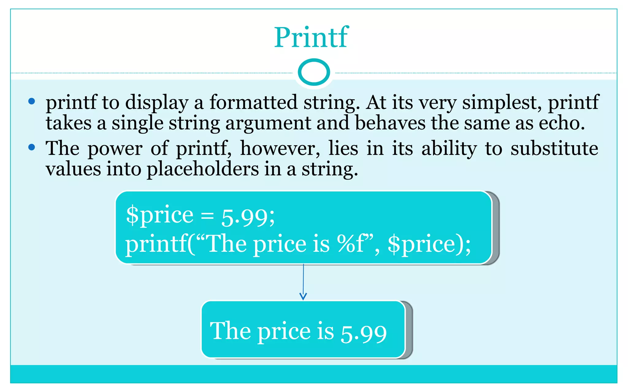 Printf printf to display a formatted string. At its very simplest, printf takes a single string argument and behaves the same as echo. The power of printf, however, lies in its ability to substitute values into placeholders in a string. $price = 5.99; printf(“The price is %f”, $price); The price is 5.99 