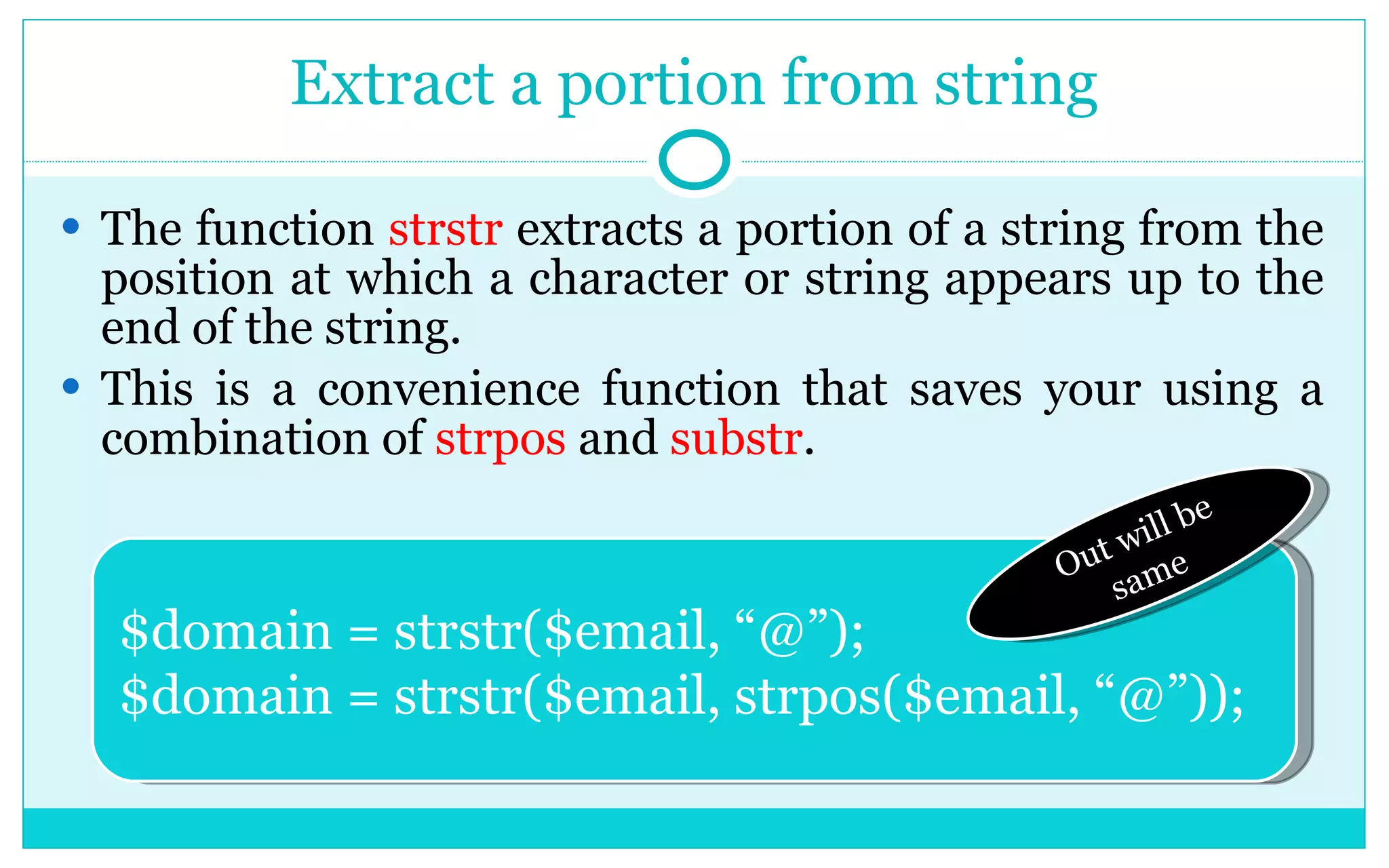 Extract a portion from string The function strstr extracts a portion of a string from the position at which a character or string appears up to the end of the string. This is a convenience function that saves your using a combination of strpos and substr . $domain = strstr($email, “@”); $domain = strstr($email, strpos($email, “@”)); Out will be same 