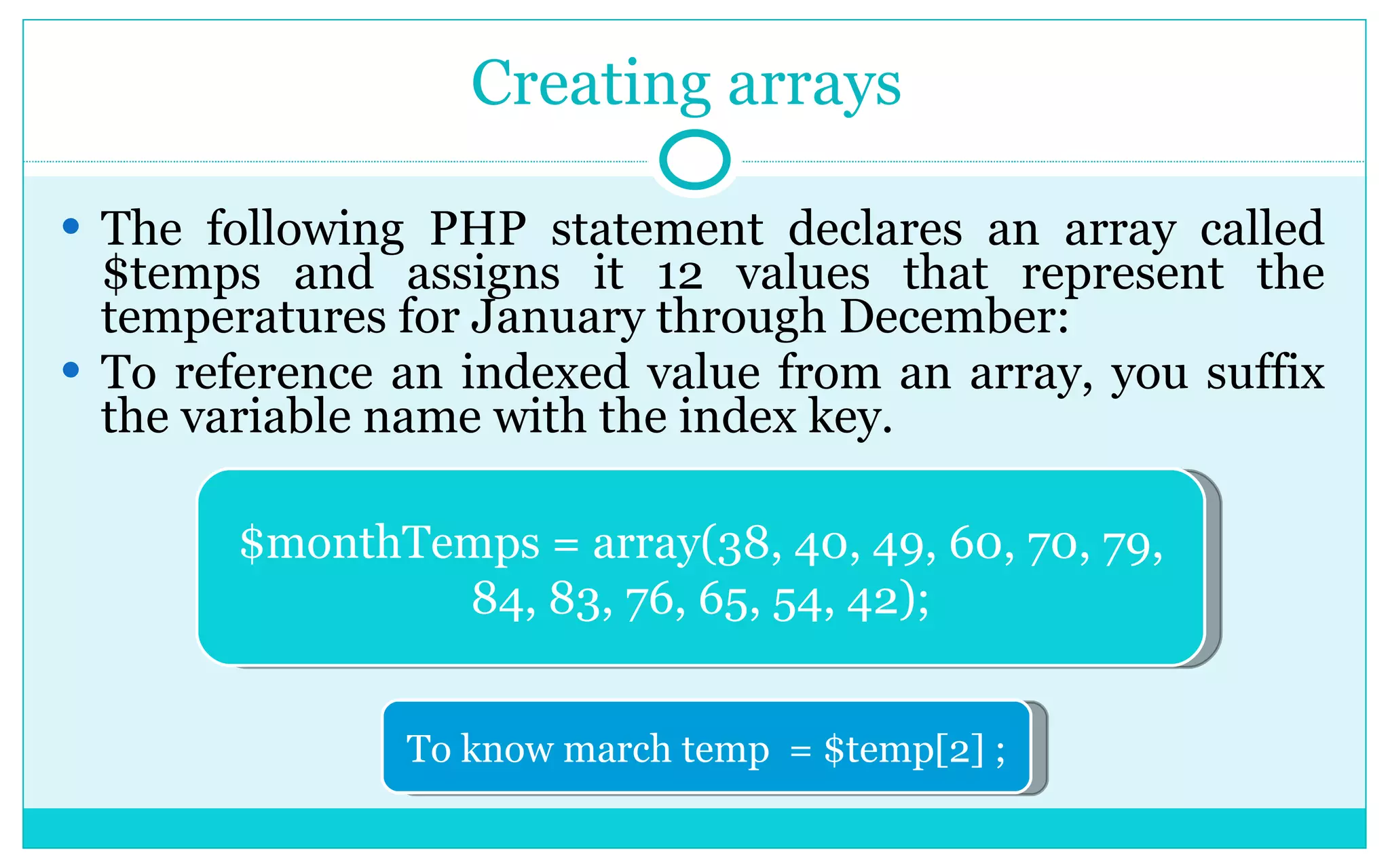 Creating arrays The following PHP statement declares an array called $temps and assigns it 12 values that represent the temperatures for January through December: To reference an indexed value from an array, you suffix the variable name with the index key. $monthTemps = array(38, 40, 49, 60, 70, 79, 84, 83, 76, 65, 54, 42); To know march temp = $temp[2] ; 