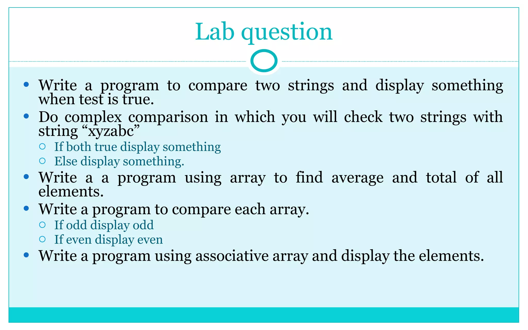 Lab question Write a program to compare two strings and display something when test is true. Do complex comparison in which you will check two strings with string “xyzabc” If both true display something Else display something. Write a a program using array to find average and total of all elements. Write a program to compare each array. If odd display odd If even display even Write a program using associative array and display the elements. 