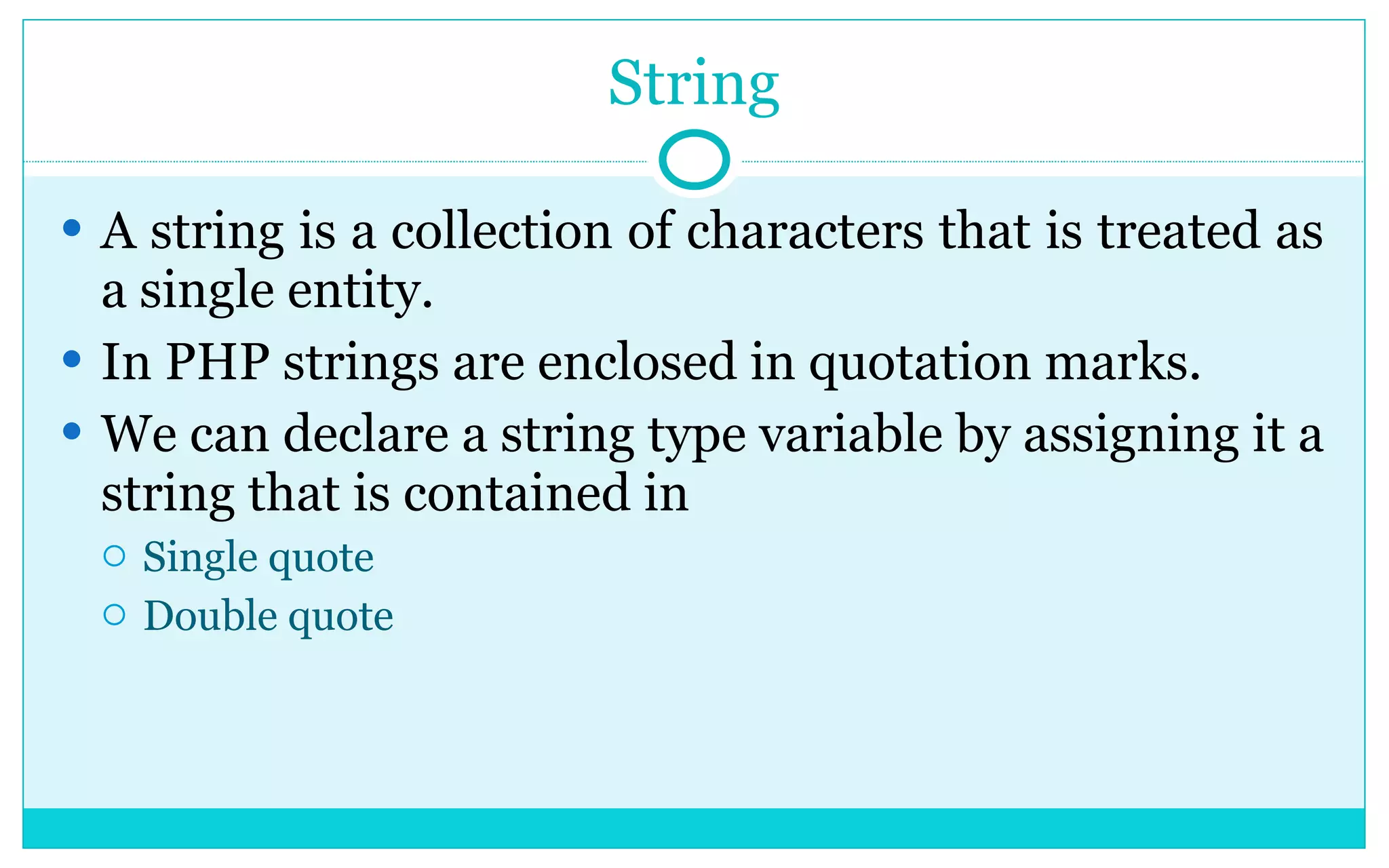 String A string is a collection of characters that is treated as a single entity. In PHP strings are enclosed in quotation marks. We can declare a string type variable by assigning it a string that is contained in Single quote Double quote 