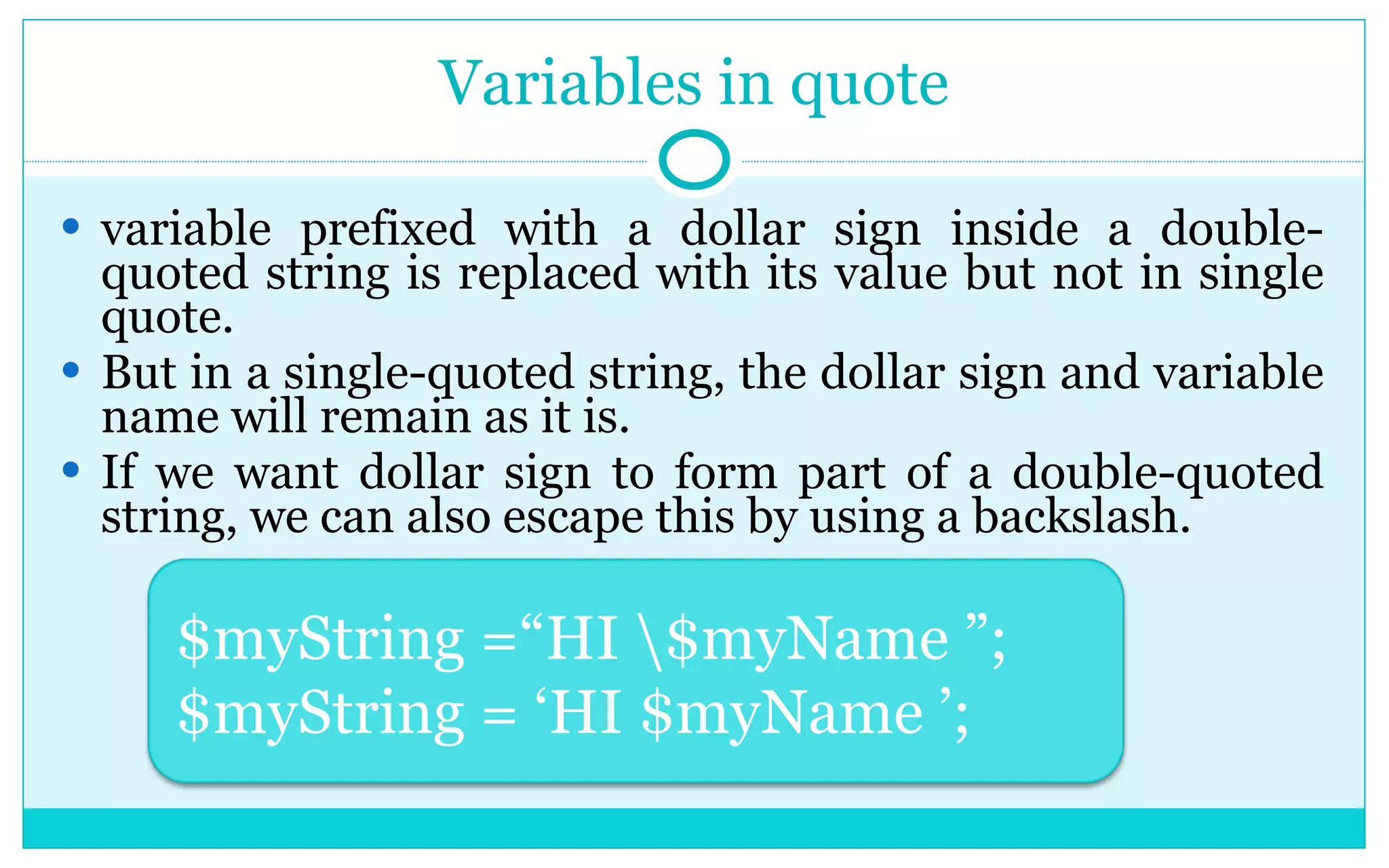Variables in quote variable prefixed with a dollar sign inside a double-quoted string is replaced with its value but not in single quote. But in a single-quoted string, the dollar sign and variable name will remain as it is. If we want dollar sign to form part of a double-quoted string, we can also escape this by using a backslash. $myString =“HI \$myName ”; $myString = ‘HI $myName ’; 