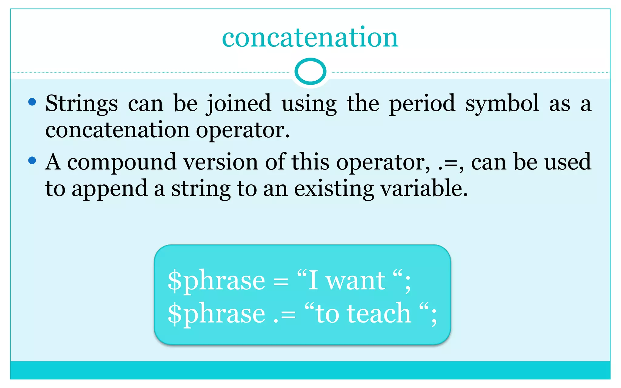 concatenation Strings can be joined using the period symbol as a concatenation operator. A compound version of this operator, .=, can be used to append a string to an existing variable. $phrase = “I want “; $phrase .= “to teach “; 