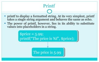 Printf  printf to display a formatted string. At its very simplest, printf takes a single string argument and behaves the same as echo. The power of printf, however, lies in its ability to substitute values into placeholders in a string. $price = 5.99; printf(“The price is %f”, $price); The price is 5.99 