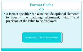 Format Codes A format specifier can also include optional elements to specify the padding, alignment, width, and precision of the value to be displayed. Refer some books for format codes 