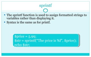 sprintf The sprintf function is used to assign formatted strings to variables rather than displaying it. Syntax is the same as for printf. $price = 5.99; $str = sprintf(“The price is %f”, $price); echo $str; 