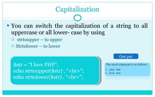Capitalization You can switch the capitalization of a string to all uppercase or all lower- case by using strtoupper – to upper Strtolower – to lower $str = “I love PHP”; echo strtoupper($str) . “<br>”; echo strtolower($str) . “<br>”; Out put 