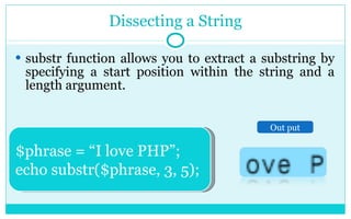 Dissecting a String substr function allows you to extract a substring by specifying a start position within the string and a length argument. $phrase = “I love PHP”; echo substr($phrase, 3, 5); Out put 