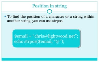 Position in string To find the position of a character or a string within another string, you can use strpos. $email = “chris@lightwood.net”; echo strpos($email, “@”); 