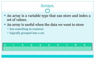 Arrays. An array is a variable type that can store and index a set of values.  An array is useful when the data we want to store  has something in common logically grouped into a set. 