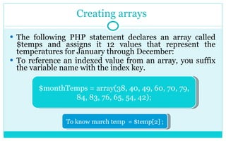 Creating arrays  The following PHP statement declares an array called $temps and assigns it 12 values that represent the temperatures for January through December: To reference an indexed value from an array, you suffix the variable name with the index key.  $monthTemps = array(38, 40, 49, 60, 70, 79, 84, 83, 76, 65, 54, 42); To know march temp  = $temp[2] ; 