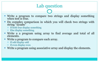 Lab question Write a program to compare two strings and display something when test is true. Do complex comparison in which you will check two strings with string “xyzabc” If both true display something Else display something.  Write a a program using array to find average and total of all elements. Write a program to compare each array. If odd display odd If even display even Write a program using associative array and display the elements. 