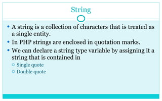 String A string is a collection of characters that is treated as a single entity. In PHP strings are enclosed in quotation marks. We can declare a string type variable by assigning it a string that is contained in  Single quote Double quote 