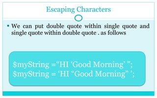 Escaping Characters We can put double quote within single quote and single quote within double quote . as follows $myString =“HI ‘Good Morning’ ”; $myString = ‘HI “Good Morning” ’; 