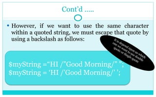Cont’d ….. However, if we want to use the same character within a quoted string, we must escape that quote by using a backslash as follows: It is depend upon us which one we want to use double quote or Single quote $myString =“HI /”Good Morning/” ”; $myString = ‘HI /’Good Morning/’ ’; 