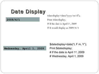 Date DisplayDate Display
$datedisplay=date(“yyyy/m/d”);
Print $datedisplay;
# If the date is April 1st
, 2009
# It would display as 2009/4/1
2009/4/1
$datedisplay=date(“l, F m, Y”);
Print $datedisplay;
# If the date is April 1st
, 2009
# Wednesday, April 1, 2009
Wednesday, April 1, 2009
 