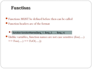 FunctionsFunctions
Functions MUST be defined before then can be called
Function headers are of the format
Note that no return type is specified
Unlike variables, function names are not case sensitive (foo(…)
== Foo(…) == FoO(…))
function functionName($arg_1, $arg_2, …, $arg_n)
 