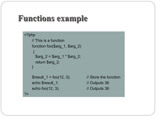 Functions exampleFunctions example
<?php
// This is a function
function foo($arg_1, $arg_2)
{
$arg_2 = $arg_1 * $arg_2;
return $arg_2;
}
$result_1 = foo(12, 3); // Store the function
echo $result_1; // Outputs 36
echo foo(12, 3); // Outputs 36
?>
 