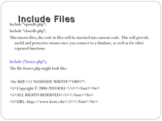 Include FilesInclude FilesInclude “opendb.php”;
Include “closedb.php”;
This inserts files; the code in files will be inserted into current code. This will provide
useful and protective means once you connect to a database, as well as for other
repeated functions.
Include (“footer.php”);
The file footer.php might look like:
<hr SIZE=11 NOSHADE WIDTH=“100%”>
<i>Copyright © 2008-2010 KSU </i></font><br>
<i>ALL RIGHTS RESERVED</i></font><br>
<i>URL: http://www.kent.edu</i></font><br>
 