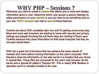 WHY PHP – Sessions ?WHY PHP – Sessions ?Whenever you want to create aWhenever you want to create a websitewebsite that allows you to store and displaythat allows you to store and display
information about a user, determine which user groups a person belongs to,information about a user, determine which user groups a person belongs to,
utilize permissions on yourutilize permissions on your websitewebsite or you just want to do something cool onor you just want to do something cool on
your site,your site, PHP's SessionsPHP's Sessions are vital toare vital to eacheach of these features.of these features.
Cookies are about 30% unreliable right now and it's getting worse every day.Cookies are about 30% unreliable right now and it's getting worse every day.
More and more web browsers are starting to come with security and privacyMore and more web browsers are starting to come with security and privacy
settings and people browsing the net these days are starting to frown uponsettings and people browsing the net these days are starting to frown upon
Cookies because they store information on their local computer that they doCookies because they store information on their local computer that they do
not want stored there.not want stored there.
PHP has a great set of functions that can achieve the same results ofPHP has a great set of functions that can achieve the same results of
Cookies and more without storing information on the user's computer. PHPCookies and more without storing information on the user's computer. PHP
Sessions store the information on the web server in a location that you choseSessions store the information on the web server in a location that you chose
in special files. These files are connected to the user's web browser via thein special files. These files are connected to the user's web browser via the
server and a special ID called a "Session ID". This is nearly 99% flawless inserver and a special ID called a "Session ID". This is nearly 99% flawless in
operation and it is virtually invisible to the user.operation and it is virtually invisible to the user.
 