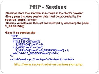 PHP - SessionsPHP - Sessions
•Sessions store their identifier in a cookie in the client’s browserSessions store their identifier in a cookie in the client’s browser
•Every page that uses session data must be proceeded by theEvery page that uses session data must be proceeded by the
session_start()session_start() functionfunction
•Session variables are then set and retrieved by accessing the globalSession variables are then set and retrieved by accessing the global
$_SESSION[]$_SESSION[]
•Save it asSave it as session.phpsession.php
<?php<?php
session_start();session_start();
if (!$_SESSION["count"])if (!$_SESSION["count"])
$_SESSION["count"] = 0;$_SESSION["count"] = 0;
if ($_GET["count"] == "yes")if ($_GET["count"] == "yes")
$_SESSION["count"] = $_SESSION["count"] + 1;$_SESSION["count"] = $_SESSION["count"] + 1;
echo "<h1>".$_SESSION["count"]."</h1>";echo "<h1>".$_SESSION["count"]."</h1>";
?>?>
<a href="session.php?count=yes">Click here to count</a><a href="session.php?count=yes">Click here to count</a>
http://www.cs.kent.edu/~nruan/session.php
 