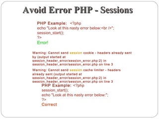 Avoid Error PHP - SessionsAvoid Error PHP - Sessions
PHP Example: <?php
echo "Look at this nasty error below:<br />";
session_start();
?>
Error!
PHP Example: <?php
session_start();
echo "Look at this nasty error below:";
?>
Correct
Warning: Cannot send session cookie - headers already sent
by (output started at
session_header_error/session_error.php:2) in
session_header_error/session_error.php on line 3
Warning: Cannot send session cache limiter - headers
already sent (output started at
session_header_error/session_error.php:2) in
session_header_error/session_error.php on line 3
 