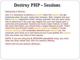 Destroy PHP - SessionsDestroy PHP - Sessions
Destroying a Session
why it is necessary to destroy a session when the session will get
destroyed when the user closes their browser. Well, imagine that you
had a session registered called "access_granted" and you were using
that to determine if the user was logged into your site based upon a
username and password. Anytime you have a login feature, to make
the users feel better, you should have a logout feature as well. That's
where this cool function called session_destroy() comes in handy.
session_destroy() will completely demolish your session (no, the
computer won't blow up or self destruct) but it just deletes the session
files and clears any trace of that session.
NOTE: If you are using the $_SESSION superglobal array, you must
clear the array values first, then run session_destroy.
Here's how we use session_destroy():
 
