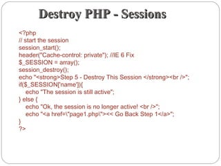 Destroy PHP - SessionsDestroy PHP - Sessions
<?php
// start the session
session_start();
header("Cache-control: private"); //IE 6 Fix
$_SESSION = array();
session_destroy();
echo "<strong>Step 5 - Destroy This Session </strong><br />";
if($_SESSION['name']){
    echo "The session is still active";
} else {
    echo "Ok, the session is no longer active! <br />";
    echo "<a href="page1.php"><< Go Back Step 1</a>";
}
?>
 
