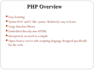 PHP OverviewPHP Overview
Easy learning
Syntax Perl- and C-like syntax. Relatively easy to learn.
Large function library
Embedded directly into HTML
Interpreted, no need to compile
Open Source server-side scripting language designed specifically
for the web.
 