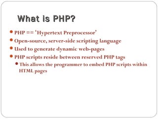 What is PHP?What is PHP?
PHP == ‘Hypertext Preprocessor’
Open-source, server-side scripting language
Used to generate dynamic web-pages
PHP scripts reside between reserved PHP tags
This allows the programmer to embed PHP scripts within
HTML pages
 