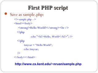  Save as sample.php:
<!– sample.php -->
<html><body>
<strong>Hello World!</strong><br />
<?php
echo “<h2>Hello, World</h2>”; ?>
<?php
$myvar = "Hello World";
echo $myvar;
?>
</body></html>
First PHP scriptFirst PHP script
http://www.cs.kent.edu/~nruan/sample.php
 