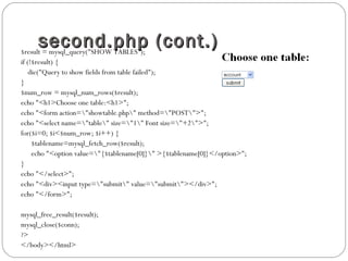 second.php (cont.)second.php (cont.)$result = mysql_query("SHOW TABLES");
if (!$result) {
die("Query to show fields from table failed");
}
$num_row = mysql_num_rows($result);
echo "<h1>Choose one table:<h1>";
echo "<form action="showtable.php" method="POST">";
echo "<select name="table" size="1" Font size="+2">";
for($i=0; $i<$num_row; $i++) {
$tablename=mysql_fetch_row($result);
echo "<option value="{$tablename[0]}" >{$tablename[0]}</option>";
}
echo "</select>";
echo "<div><input type="submit" value="submit"></div>";
echo "</form>";
mysql_free_result($result);
mysql_close($conn);
?>
</body></html>
 