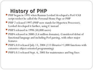 History of PHPHistory of PHP
PHP began in 1995 when Rasmus Lerdorf developed a Perl/CGI
script toolset he called the Personal Home Page or PHP
PHP 2 released 1997 (PHP now stands for Hypertex Processor).
Lerdorf developed it further, using C instead
PHP3 released in 1998 (50,000 users)
PHP4 released in 2000 (3.6 million domains). Considered debut of
functional language and including Perl parsing, with other major
features
PHP5.0.0 released July 13, 2004 (113 libraries>1,000 functions with
extensive object-oriented programming)
PHP5.0.5 released Sept. 6, 2005 for maintenance and bug fixes
 