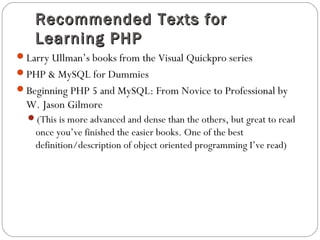 Recommended Texts forRecommended Texts for
Learning PHPLearning PHP
Larry Ullman’s books from the Visual Quickpro series
PHP & MySQL for Dummies
Beginning PHP 5 and MySQL: From Novice to Professional by
W. Jason Gilmore
(This is more advanced and dense than the others, but great to read
once you’ve finished the easier books. One of the best
definition/description of object oriented programming I’ve read)
 